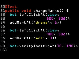50@Test
51public void changeMarks() {
52 bot.leftClickAt(view,
53                  800, 508);
54 addMarkAt(‘drama’, 1);
55
56 bot.leftClickAt(view,
57                  900, 508);
58 addMarkAt(‘act’, 3);
59
60 bot.verifyTooltipAt(30, 190);
61}
 