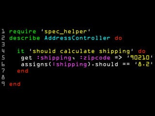 1 require ‘spec_helper‘
2 describe AddressController do
3
4   it ‘should calculate shipping‘ do
5    get :shipping, :zipcode => ‘90210‘
6    assigns(:shipping).should == ‘8.2‘
7   end
8
9 end
 