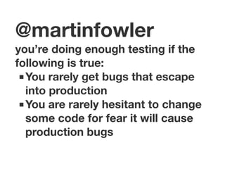 @martinfowler
you’re doing enough testing if the
following is true:
 ■You rarely get bugs that escape
  into production
 ■You are rarely hesitant to change
  some code for fear it will cause
  production bugs
 
