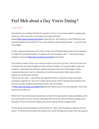 Feel Meh about a Guy You're Dating? 
By Julie Ferman 
How good are you at dating? Answer this question to find out. If you were invited to a singles party, 
where you could only come if you brought a thoroughly desirable 
oppositehttp://www.yourtango.com/sexsex friend with you, who would you invite? Would you have 
several candidates you could call? If not, you're making a cardinal dating mistake — you're burning 
your bridges. 
I've got a signature dating event that I often include in my VIP Matchmaking Client's search program. 
It's called Conversational Quickies. It's always a hit, and it's always fruitful — meaning it's always 
resulted in at least onehttp://www.yourtango.com/lovelove connection. 
The concept is simple, and you can create this event on your own if you like. There are 16 men and 
16 women who are seated at tables of 8 with a series of rotations. So everyone gets to meet and 
interact in a meaningful way with each opposite-sex guest at the event. We engage in meaty, 
substantive discussion over fun, enlivening and sometimes provocative table topics, and the 
experience is anything but ordinary. 
There's only one catch — each person who attends the event is required to bring a thoroughly 
scrumptious opposite sex "plus one" to share with the group. And I'm shocked and amazed at how 
many of my really wonderful matchmaking clients, referral members 
andhttp://www.yourtango.com/singlesingle pals don't get to come to the event because "I don't have 
anyone to bring with me." 
What? Huh? How could someone be actively out there in the dating world, meeting candidates all the 
time and yet have no one to bring as a desirable Plus One for this rare and delicious singles event? 
My guess? They're burning their bridges and they're missing all kinds of opportunities. 
If you're single and actively dating, do this test with me. Take a look through your calendar over the 
past 6 - 12 months and write down the names of ALL of the first dates you've had. How many second 
 