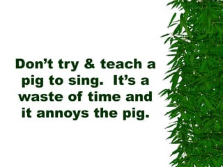 Don’t try & teach a
pig to sing. It’s a
waste of time and
it annoys the pig.
 
