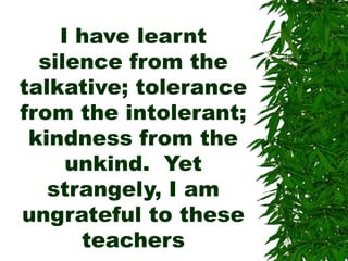 I have learnt
silence from the
talkative; tolerance
from the intolerant;
kindness from the
unkind. Yet
strangely, I am
ungrateful to these
teachers
 