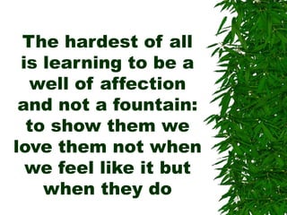The hardest of all
is learning to be a
well of affection
and not a fountain:
to show them we
love them not when
we feel like it but
when they do
 