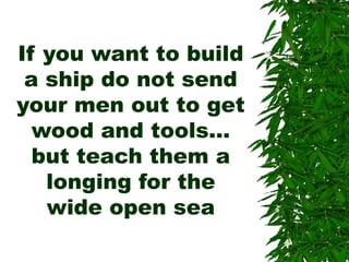 If you want to build
a ship do not send
your men out to get
wood and tools…
but teach them a
longing for the
wide open sea
 