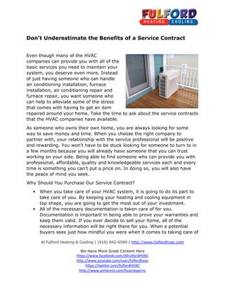 Al Fulford Heating & Cooling
We Have More Great Content Here
https://www.facebook.com/AlFulfordHVAC
http://www.youtube.com/user/fulfordhvac
http://www.pinterest.com/hvacrepairnc
Don’t Underestimate the Benefits of a Service Contract
Even though many of the HVAC
companies can provide you with all of the
basic services you need to maintain your
system, you deserve even more. Instead
of just having someone who can handle
air conditioning installation, furnace
installation, air conditioning repair and
furnace repair, you want someone who
can help to alleviate some of the stress
that comes with having to get an item
repaired around your home. Take the time to ask about the servi
that the HVAC companies have available.
As someone who owns their own home, you are always looking for some
way to save money and time. When you choose the right company to
partner with, your relationship with the service professional will be
and rewarding. You won’t have to be stuck looking for someone to turn to in
a few months because you will already have someone that you can trust
working on your side. Being able to find someone who can provide you with
professional, affordable, q
time is something you can’t put a price on. In doing so, you will also have
the peace of mind you seek.
Why Should You Purchase Our Service Contract?
• When you take care of your HVAC system, it is going to do
take care of you. By keeping your heating and cooling equipment in
top shape, you are going to get the most out of your investment.
• All of the necessary documentation is taken care of for you.
Documentation is important in being able to prove
keep them valid. If you ever decide to sell your home, all of the
necessary information will be right there for you. When a potential
buyers sees just how mindful you were when it comes to taking care of
Al Fulford Heating & Cooling | (910) 842-6589 | http://www.fulfordhvac.com
We Have More Great Content Here
https://www.facebook.com/AlFulfordHVAC
http://www.youtube.com/user/fulfordhvac
https://twitter.com/fulfordHVAC
http://www.pinterest.com/hvacrepairnc
Don’t Underestimate the Benefits of a Service Contract
Even though many of the HVAC
companies can provide you with all of the
basic services you need to maintain your
system, you deserve even more. Instead
of just having someone who can handle
conditioning installation, furnace
installation, air conditioning repair and
furnace repair, you want someone who
can help to alleviate some of the stress
that comes with having to get an item
repaired around your home. Take the time to ask about the servi
that the HVAC companies have available.
As someone who owns their own home, you are always looking for some
way to save money and time. When you choose the right company to
partner with, your relationship with the service professional will be
and rewarding. You won’t have to be stuck looking for someone to turn to in
a few months because you will already have someone that you can trust
working on your side. Being able to find someone who can provide you with
professional, affordable, quality and knowledgeable services each and every
time is something you can’t put a price on. In doing so, you will also have
the peace of mind you seek.
Why Should You Purchase Our Service Contract?
When you take care of your HVAC system, it is going to do
take care of you. By keeping your heating and cooling equipment in
top shape, you are going to get the most out of your investment.
All of the necessary documentation is taken care of for you.
Documentation is important in being able to prove your warranties and
keep them valid. If you ever decide to sell your home, all of the
necessary information will be right there for you. When a potential
buyers sees just how mindful you were when it comes to taking care of
http://www.fulfordhvac.com
Don’t Underestimate the Benefits of a Service Contract
repaired around your home. Take the time to ask about the service contracts
As someone who owns their own home, you are always looking for some
way to save money and time. When you choose the right company to
partner with, your relationship with the service professional will be positive
and rewarding. You won’t have to be stuck looking for someone to turn to in
a few months because you will already have someone that you can trust
working on your side. Being able to find someone who can provide you with
uality and knowledgeable services each and every
time is something you can’t put a price on. In doing so, you will also have
When you take care of your HVAC system, it is going to do its part to
take care of you. By keeping your heating and cooling equipment in
top shape, you are going to get the most out of your investment.
All of the necessary documentation is taken care of for you.
your warranties and
keep them valid. If you ever decide to sell your home, all of the
necessary information will be right there for you. When a potential
buyers sees just how mindful you were when it comes to taking care of
 