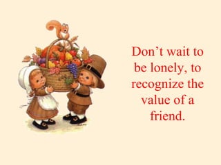 Don’t wait to be lonely, to recognize the value of a friend. 