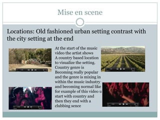 Mise en scene
Locations: Old fashioned urban setting contrast with
the city setting at the end
At the start of the music
video the artist shows
A country based location
to visualize the setting.
Country genre is
Becoming really popular
and the genre is mixing in
within the music industry
and becoming normal like
for example of this video u
start with country and
then they end with a
clubbing sence

 