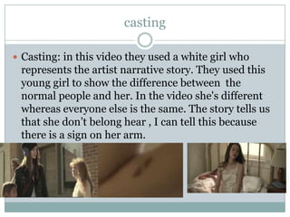 casting
 Casting: in this video they used a white girl who

represents the artist narrative story. They used this
young girl to show the difference between the
normal people and her. In the video she's different
whereas everyone else is the same. The story tells us
that she don’t belong hear , I can tell this because
there is a sign on her arm.

 