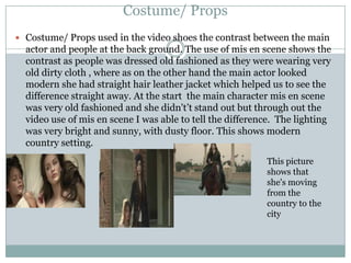Costume/ Props
 Costume/ Props used in the video shoes the contrast between the main

actor and people at the back ground. The use of mis en scene shows the
contrast as people was dressed old fashioned as they were wearing very
old dirty cloth , where as on the other hand the main actor looked
modern she had straight hair leather jacket which helped us to see the
difference straight away. At the start the main character mis en scene
was very old fashioned and she didn't’t stand out but through out the
video use of mis en scene I was able to tell the difference. The lighting
was very bright and sunny, with dusty floor. This shows modern
country setting.
This picture
shows that
she's moving
from the
country to the
city

 