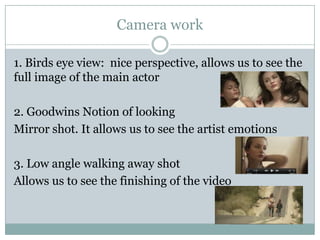 Camera work
1. Birds eye view: nice perspective, allows us to see the
full image of the main actor
2. Goodwins Notion of looking
Mirror shot. It allows us to see the artist emotions
3. Low angle walking away shot
Allows us to see the finishing of the video

 