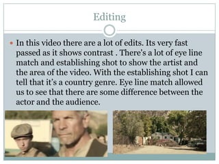 Editing
 In this video there are a lot of edits. Its very fast

passed as it shows contrast . There's a lot of eye line
match and establishing shot to show the artist and
the area of the video. With the establishing shot I can
tell that it’s a country genre. Eye line match allowed
us to see that there are some difference between the
actor and the audience.

 