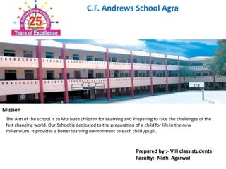 C.F. Andrews School Agra 
Mission 
The Aim of the school is to Motivate children for Learning and Preparing to face the challenges of the 
fast changing world. Our School is dedicated to the preparation of a child for life in the new 
millennium. It provides a better learning environment to each child /pupil. 
Prepared by :- VIII class students 
Faculty:- Nidhi Agarwal 
 