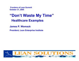 “Don’t Waste My Time”
Healthcare Examples
James P. Womack
President, Lean Enterprise Institute
Frontiers of Lean Summit
October 31, 2005
 