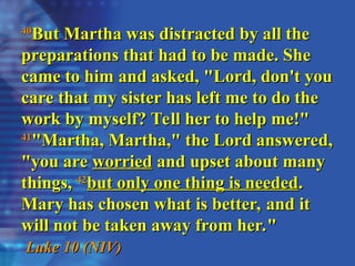 40
40
But Martha was distracted by all the
But Martha was distracted by all the
preparations that had to be made. She
preparations that had to be made. She
came to him and asked, "Lord, don't you
came to him and asked, "Lord, don't you
care that my sister has left me to do the
care that my sister has left me to do the
work by myself? Tell her to help me!"
work by myself? Tell her to help me!"
41
41
"Martha, Martha," the Lord answered,
"Martha, Martha," the Lord answered,
"you are
"you are worried
worried and upset about many
and upset about many
things,
things, 42
42
but only one thing is needed
but only one thing is needed.
.
Mary has chosen what is better, and it
Mary has chosen what is better, and it
will not be taken away from her."
will not be taken away from her."
Luke 10 (NIV)
Luke 10 (NIV)
 