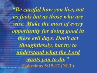 “Be careful how you live, not
as fools but as those who are
wise. Make the most of every
opportunity for doing good in
these evil days. Don't act
thoughtlessly, but try to
understand what the Lord
wants you to do.”
Ephesians 5:15-17 (NLT)
 