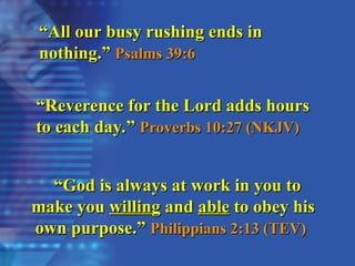 “
“Reverence for the Lord adds hours
Reverence for the Lord adds hours
to each day.”
to each day.” Proverbs 10:27 (NKJV)
Proverbs 10:27 (NKJV)
“
“All our busy rushing ends in
All our busy rushing ends in
nothing.”
nothing.” Psalms 39:6
Psalms 39:6
“
“God is always at work in you to
God is always at work in you to
make you
make you willing
willing and
and able
able to obey his
to obey his
own purpose.”
own purpose.” Philippians 2:13 (TEV)
Philippians 2:13 (TEV)
 
