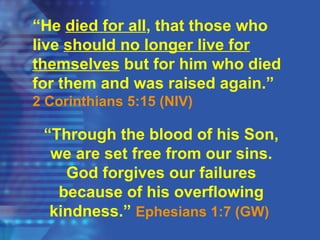“He died for all, that those who
live should no longer live for
themselves but for him who died
for them and was raised again.”
2 Corinthians 5:15 (NIV)
“Through the blood of his Son,
we are set free from our sins.
God forgives our failures
because of his overflowing
kindness.” Ephesians 1:7 (GW)
 