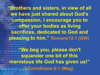 “Brothers and sisters, in view of all
we have just shared about God's
compassion, I encourage you to
offer your bodies as living
sacrifices, dedicated to God and
pleasing to him.” Romans12:1 (GW)
“We beg you, please don't
squander one bit of this
marvelous life God has given us!”
2 Corinthians 6:1 (Msg)
 