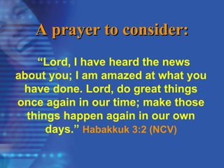 A prayer to consider:
A prayer to consider:
“Lord, I have heard the news
about you; I am amazed at what you
have done. Lord, do great things
once again in our time; make those
things happen again in our own
days.” Habakkuk 3:2 (NCV)
 