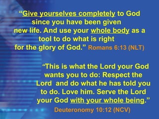 “This is what the Lord your God
wants you to do: Respect the
Lord and do what he has told you
to do. Love him. Serve the Lord
your God with your whole being.”
Deuteronomy 10:12 (NCV)
“Give yourselves completely to God
since you have been given
new life. And use your whole body as a
tool to do what is right
for the glory of God.” Romans 6:13 (NLT)
 