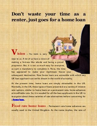 Don’t waste your time as a
renter, just goes for a home loan
Vision – The term is very
near to us. A lot of us have a vision of
making a fortress like abode and being a proud
proprietor. But, it is not so much easy for everyone,
as cash is mandatory to complete it. Now, the time
has appeared to make your nightmare house your
subsequent destination. Now home loans are accessible with which any
UK loan applicant can set his dream in the world of actuality.
At the present time, home loans are simply obtainable in the UK.
Normally, in the UK, these types of loans presented at a variety of interest
rate options, similar to home loans at a permanent rate, home advances
at modifiable rate. So, it is needed for all the loan applicants in the UK to
recognize about these varieties of rate alternatives before concerning for
a home loan.
Fixed rate home loans – Permanent rate home advances are
usually used in the United Kingdom. As the name implies, the rate of
 