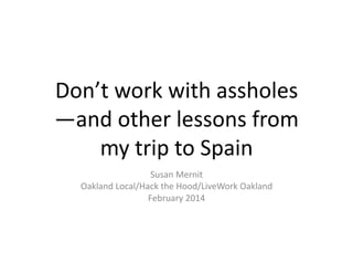 Don’t	
  work	
  with	
  assholes
—and	
  other	
  lessons	
  from	
  
my	
  trip	
  to	
  Spain	
  
Susan	
  Mernit	
  
Oakland	
  Local/Hack	
  the	
  Hood/LiveWork	
  Oakland	
  
February	
  2014	
  

 