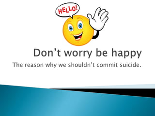 Don’t worry be happy The reason why we shouldn’t commit suicide. 