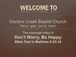 WELCOME TO

Doctors Creek Baptist Church
     We’re glad you’re here!

      The message today is
  “Don’t   Worry, Be Happy”
  Bible Text is Matthew 6:25-34
 