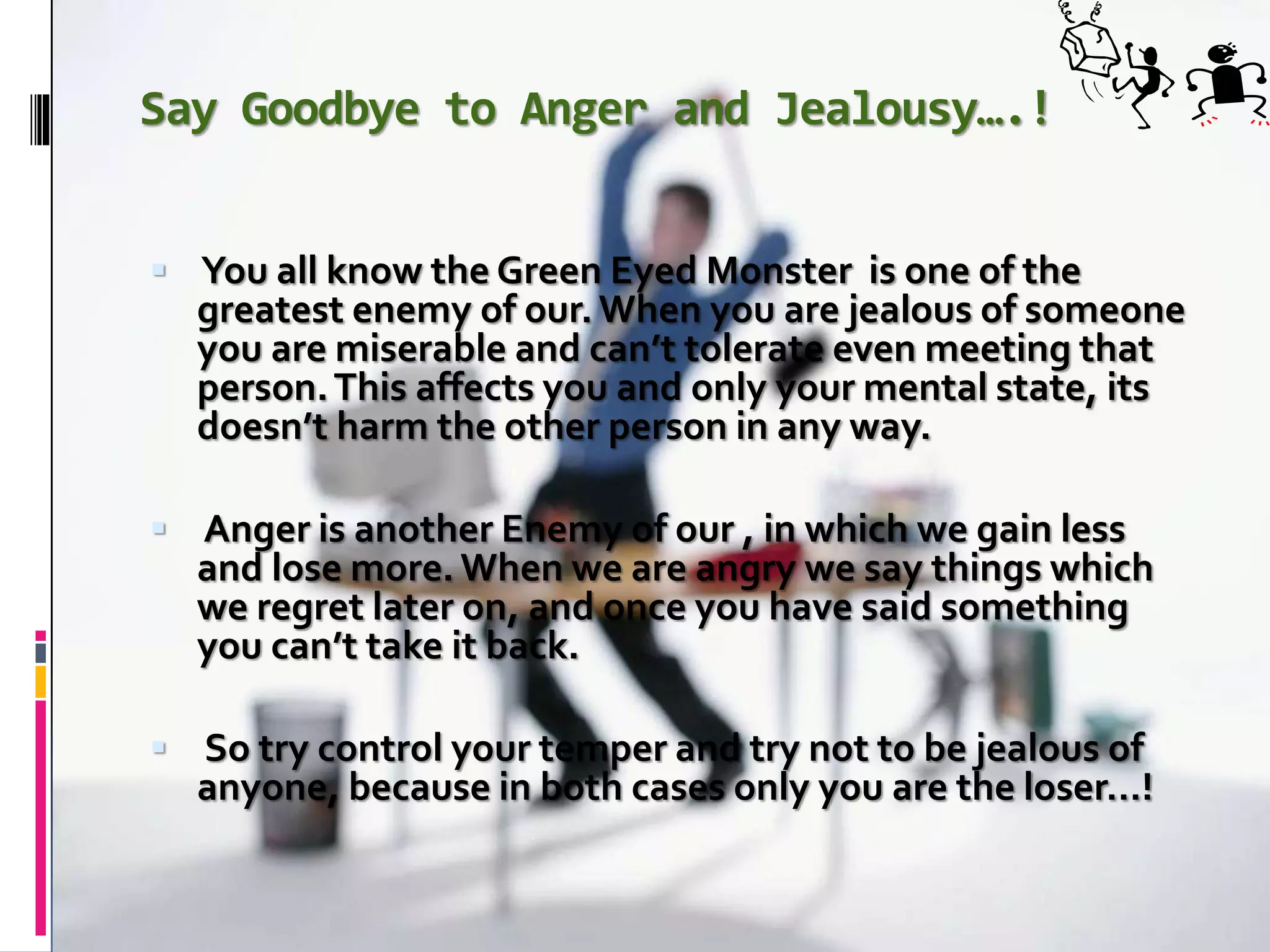 Say Goodbye to Anger and Jealousy….!
 You all know the Green Eyed Monster is one of the
greatest enemy of our.When you are jealous of someone
you are miserable and can’t tolerate even meeting that
person.This affects you and only your mental state, its
doesn’t harm the other person in any way.
 Anger is another Enemy of our , in which we gain less
and lose more. When we are angry we say things which
we regret later on, and once you have said something
you can’t take it back.
 So try control your temper and try not to be jealous of
anyone, because in both cases only you are the loser…!
 