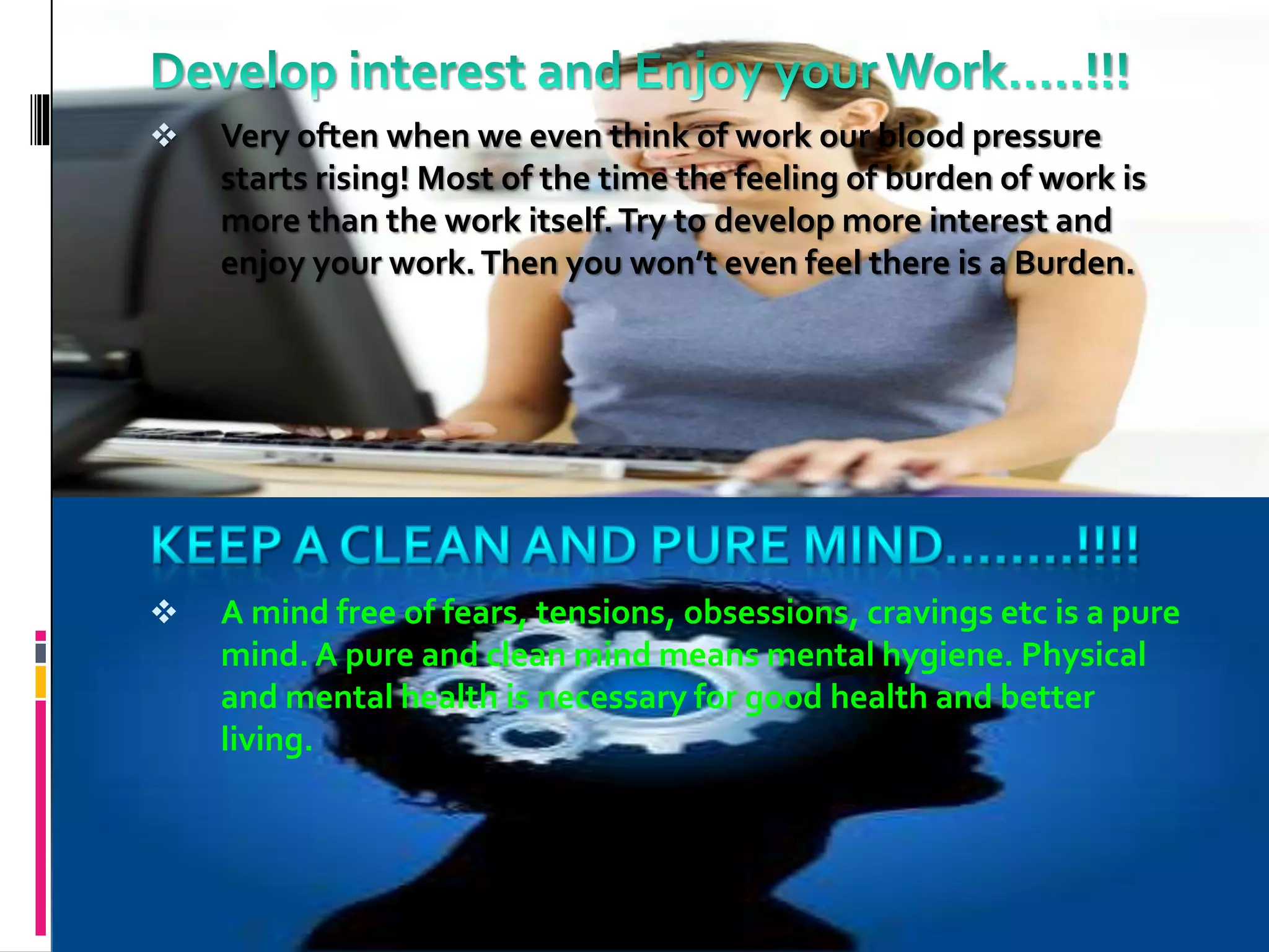 Very often when we even think of work our blood pressure
starts rising! Most of the time the feeling of burden of work is
more than the work itself.Try to develop more interest and
enjoy your work.Then you won’t even feel there is a Burden.
 A mind free of fears, tensions, obsessions, cravings etc is a pure
mind. A pure and clean mind means mental hygiene. Physical
and mental health is necessary for good health and better
living.
 