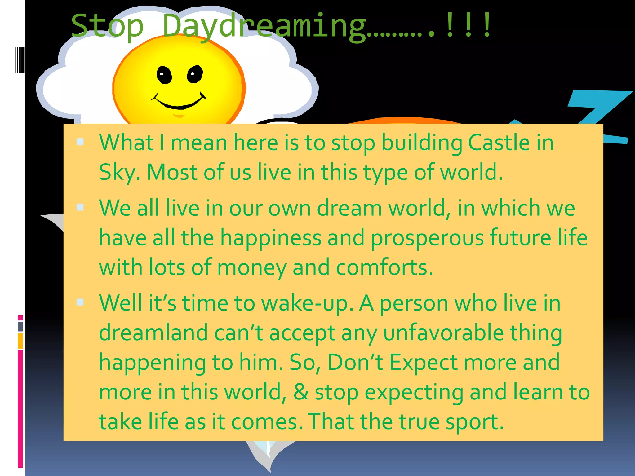 Stop Daydreaming……….!!!
 What I mean here is to stop building Castle in
Sky. Most of us live in this type of world.
 We all live in our own dream world, in which we
have all the happiness and prosperous future life
with lots of money and comforts.
 Well it’s time to wake-up. A person who live in
dreamland can’t accept any unfavorable thing
happening to him. So, Don’t Expect more and
more in this world, & stop expecting and learn to
take life as it comes.That the true sport.
 