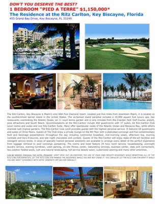DON’T YOU DESERVE THE BEST?
  1 BEDROOM “PIED A TERRE” $1,150,000*
  The Residence at the Ritz Carlton, Key Biscayne, Florida
  455 Grand Bay Drive, Key Biscayne, FL 33149




The Ritz-Carlton, Key Biscayne is Miami’s only AAA Five Diamond resort. Located just five miles from downtown Miami, it is located on
the southernmost barrier island in the United States. The acclaimed island paradise includes a 20,000 square foot luxury spa, two
restaurants overlooking the Atlantic Ocean, an 11 court tennis garden and is only minutes from the Crandon Park Golf Course, airport,
area attractions and South Beach. Accommodations at the Ritz-Carlton include 402 guestrooms with 37 suites, 64 Ritz-Carlton Club
Level rooms and suites and one Ritz-Carlton Suite. Many offer spectacular views of the Atlantic Ocean and Biscayne Bay, while others
overlook lush tropical gardens. The Ritz-Carlton Club Level provides guests with the highest personal service. It features 64 guestrooms
and suites on three floors. Guests of The Club enjoy a private lounge on the 9th floor with a dedicated concierge and five complimentary
food and beverage presentations throughout the day including continental breakfast, mid-morning snack, afternoon tea, evening
cocktails and hors d’oeuvres, and late night chocolates and cordials. Guests of the Ritz-Carlton will enjoy state-of-the-art facilities and
indulgent service levels. A corps of specially trained personal assistants are available to arrange every detail of the perfect experience
from luggage retrieval to pool concierge pampering. The rooms and hotel feature 24 hour room service, housekeeping, overnight
laundry service, evening turndown, valet parking, on-site fitness center, babysitting services, business center, data port connections,
two outdoor heated pools, lush and natural landscaping, full-service beauty salon, customized catering and many other amenities.

CAN BE RENTED THROUGH THE HOTEL PROGRAM. DON'T MISS OUT ON ENJOYING THE USE OF YOUR OWN PRIVATE RESIDENCE WHILE BENEFITING ALL OF THE
RITZ-CARLTON AMENITIES. LET THE RITZ-CARLTON MANAGE THE RESIDENCE WHILE YOU ARE NOT USING IT. YOU CAN ALSO LET THE RITZ-CARLTON RENT IT WHILE
YOU ARE AWAY.*LEASEBACK WITH HOTEL GENERATS APP $65,000 ANNUALLY.
 