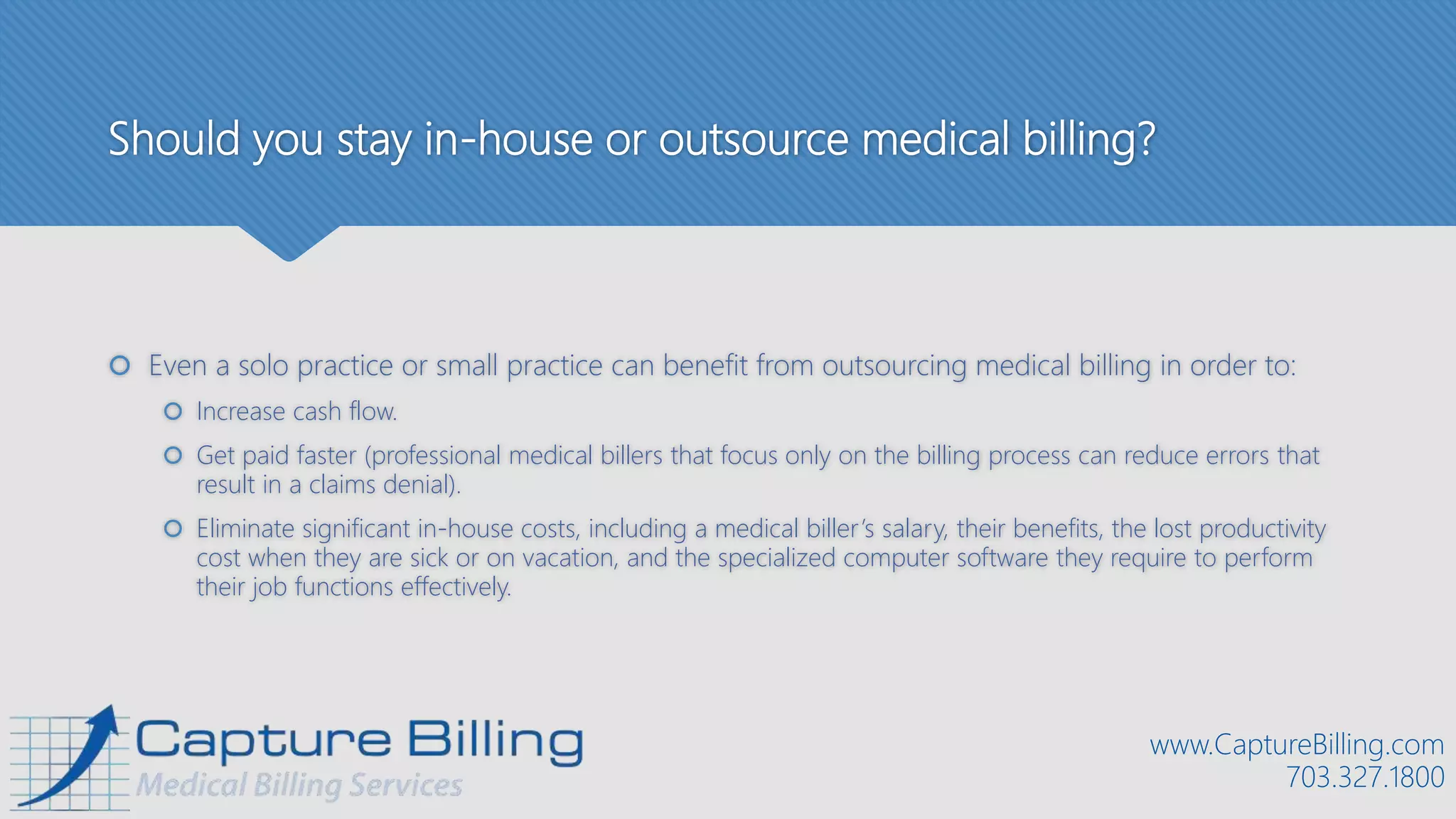 Should you stay in-house or outsource medical billing?
 Even a solo practice or small practice can benefit from outsourcing medical billing in order to:
 Increase cash flow.
 Get paid faster (professional medical billers that focus only on the billing process can reduce errors that
result in a claims denial).
 Eliminate significant in-house costs, including a medical biller’s salary, their benefits, the lost productivity
cost when they are sick or on vacation, and the specialized computer software they require to perform
their job functions effectively.
www.CaptureBilling.com
703.327.1800
 