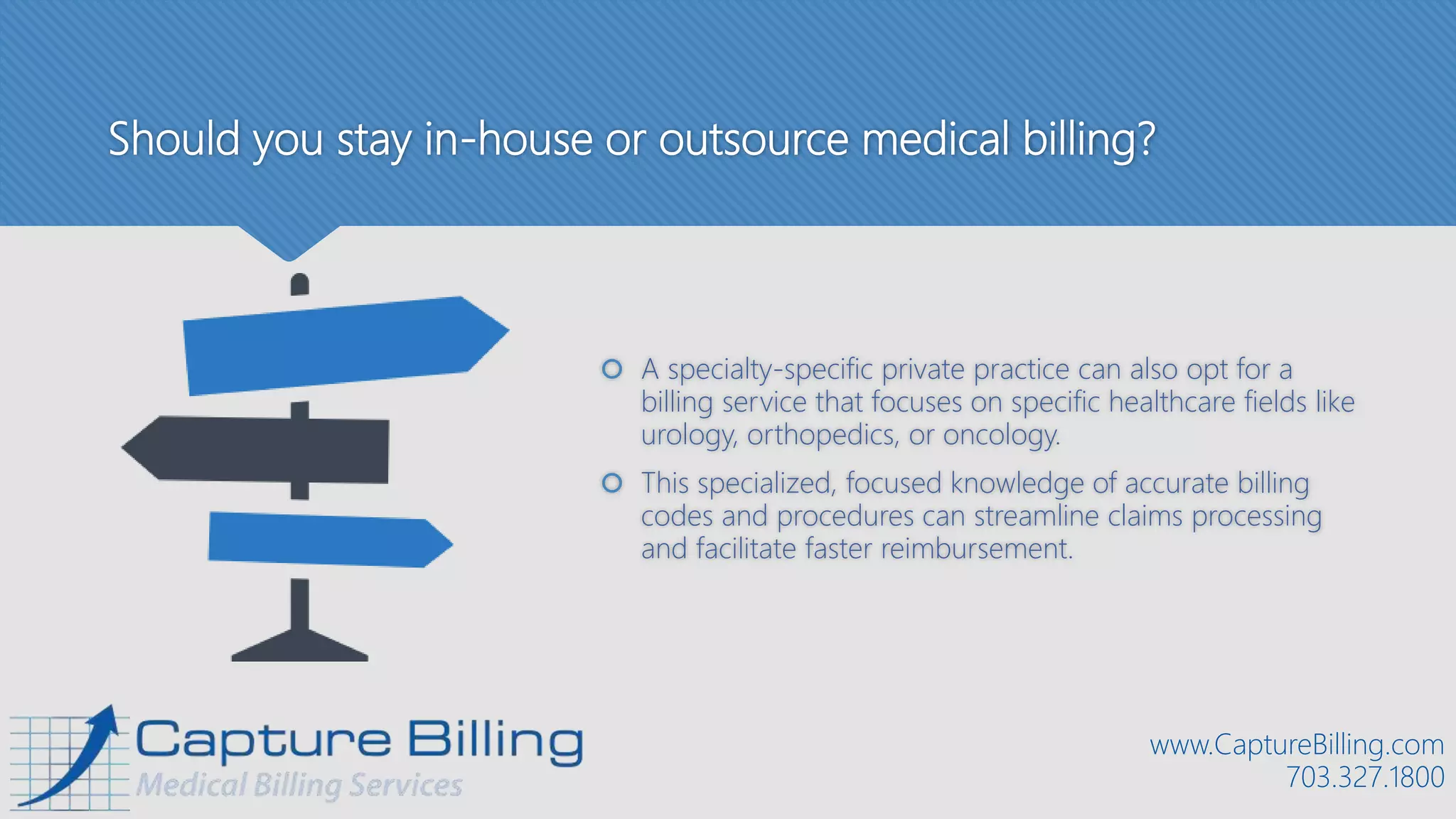 Should you stay in-house or outsource medical billing?
 A specialty-specific private practice can also opt for a
billing service that focuses on specific healthcare fields like
urology, orthopedics, or oncology.
 This specialized, focused knowledge of accurate billing
codes and procedures can streamline claims processing
and facilitate faster reimbursement.
www.CaptureBilling.com
703.327.1800
 