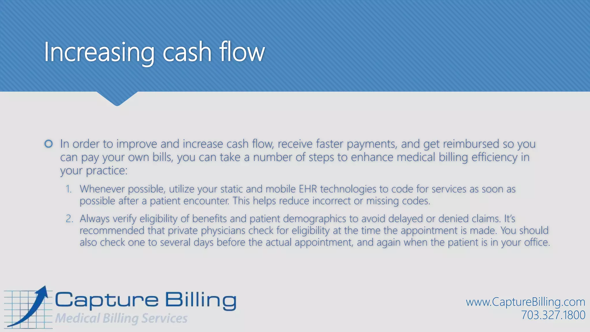 Increasing cash flow
 In order to improve and increase cash flow, receive faster payments, and get reimbursed so you
can pay your own bills, you can take a number of steps to enhance medical billing efficiency in
your practice:
1. Whenever possible, utilize your static and mobile EHR technologies to code for services as soon as
possible after a patient encounter. This helps reduce incorrect or missing codes.
2. Always verify eligibility of benefits and patient demographics to avoid delayed or denied claims. It’s
recommended that private physicians check for eligibility at the time the appointment is made. You should
also check one to several days before the actual appointment, and again when the patient is in your office.
www.CaptureBilling.com
703.327.1800
 
