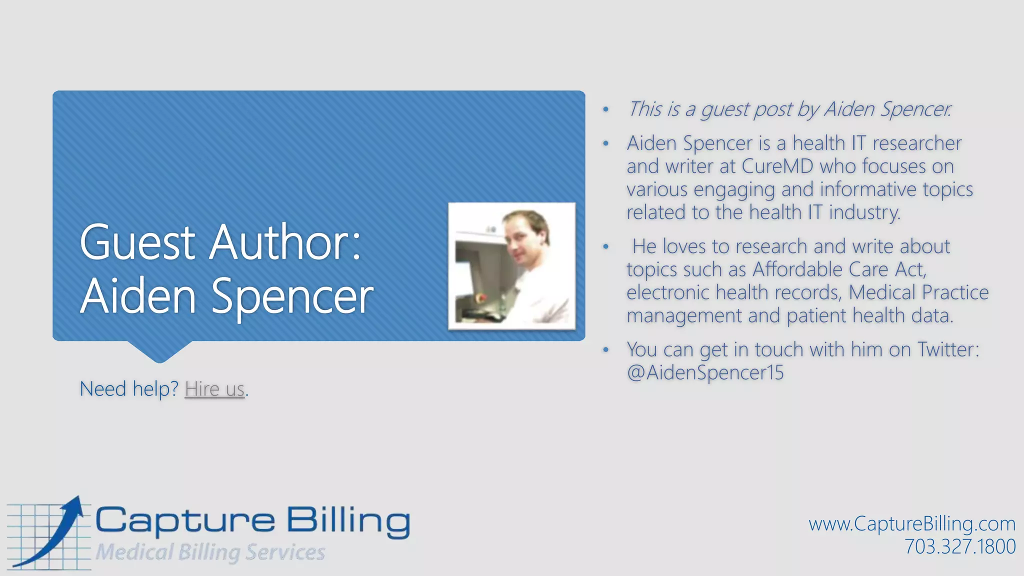 Guest Author:
Aiden Spencer
Need help? Hire us.
• This is a guest post by Aiden Spencer.
• Aiden Spencer is a health IT researcher
and writer at CureMD who focuses on
various engaging and informative topics
related to the health IT industry.
• He loves to research and write about
topics such as Affordable Care Act,
electronic health records, Medical Practice
management and patient health data.
• You can get in touch with him on Twitter:
@AidenSpencer15
www.CaptureBilling.com
703.327.1800
 