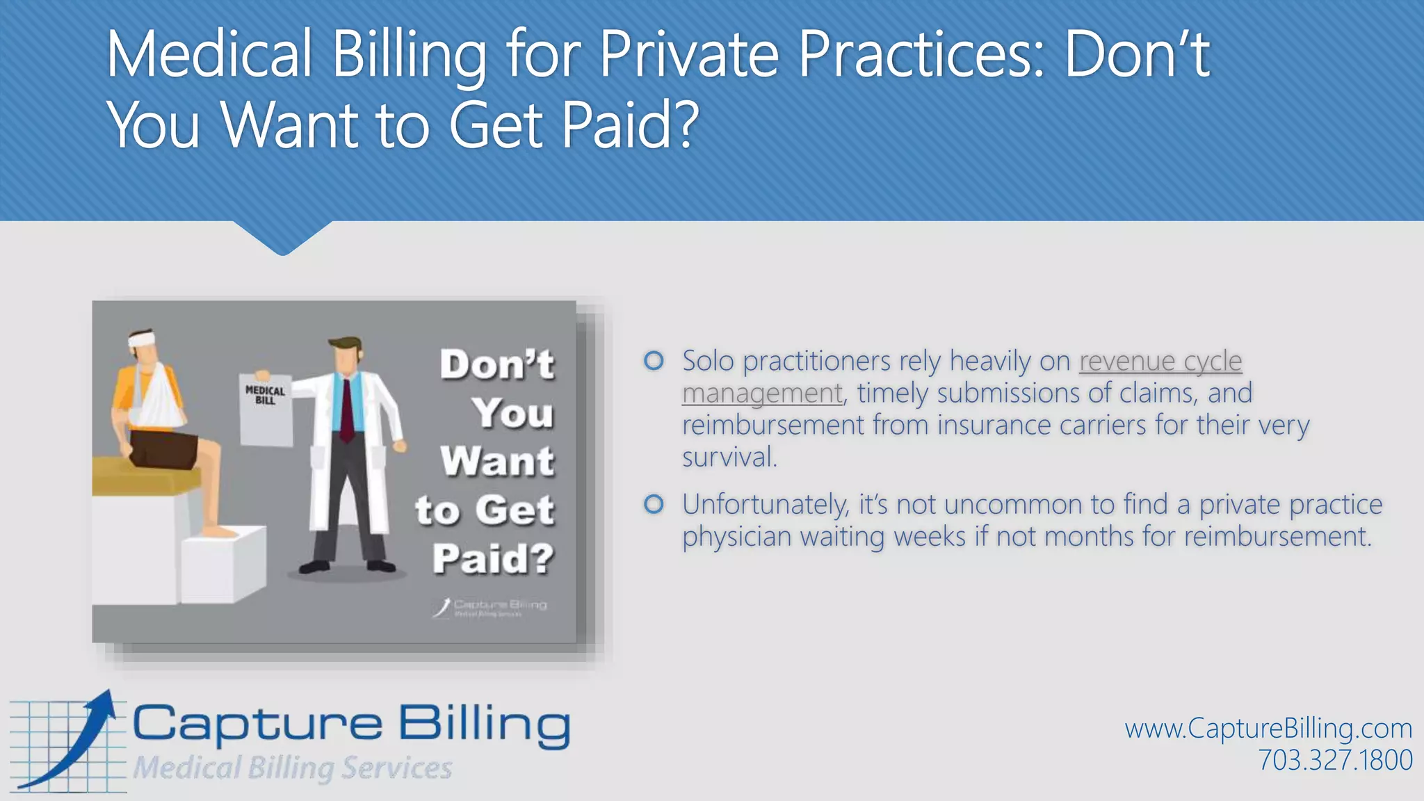 Medical Billing for Private Practices: Don’t
You Want to Get Paid?
 Solo practitioners rely heavily on revenue cycle
management, timely submissions of claims, and
reimbursement from insurance carriers for their very
survival.
 Unfortunately, it’s not uncommon to find a private practice
physician waiting weeks if not months for reimbursement.
www.CaptureBilling.com
703.327.1800
 