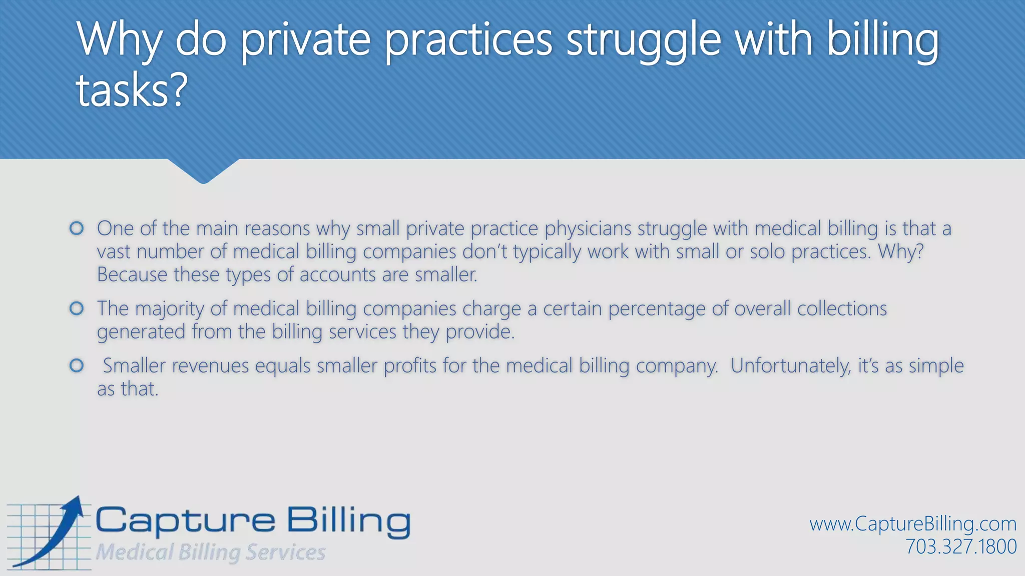 Why do private practices struggle with billing
tasks?
 One of the main reasons why small private practice physicians struggle with medical billing is that a
vast number of medical billing companies don’t typically work with small or solo practices. Why?
Because these types of accounts are smaller.
 The majority of medical billing companies charge a certain percentage of overall collections
generated from the billing services they provide.
 Smaller revenues equals smaller profits for the medical billing company. Unfortunately, it’s as simple
as that.
www.CaptureBilling.com
703.327.1800
 