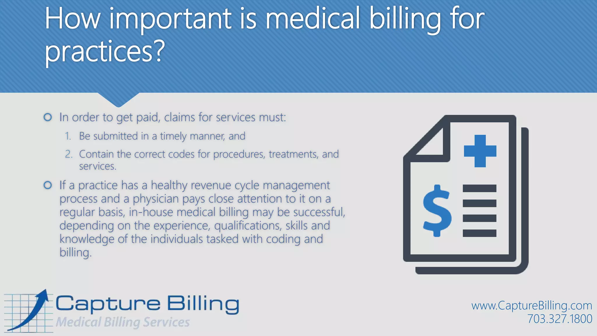 How important is medical billing for
practices?
 In order to get paid, claims for services must:
1. Be submitted in a timely manner, and
2. Contain the correct codes for procedures, treatments, and
services.
 If a practice has a healthy revenue cycle management
process and a physician pays close attention to it on a
regular basis, in-house medical billing may be successful,
depending on the experience, qualifications, skills and
knowledge of the individuals tasked with coding and
billing.
www.CaptureBilling.com
703.327.1800
 