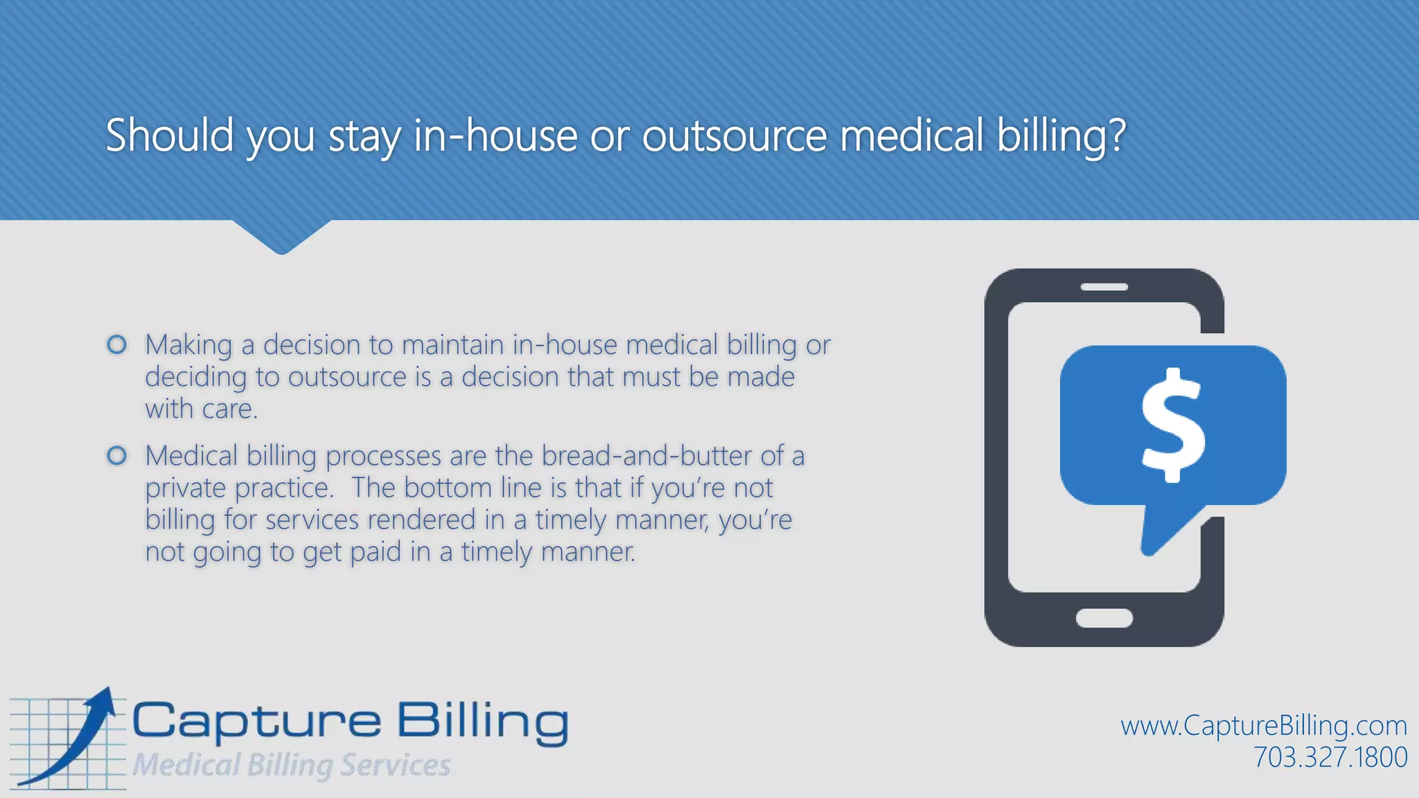 Should you stay in-house or outsource medical billing?
 Making a decision to maintain in-house medical billing or
deciding to outsource is a decision that must be made
with care.
 Medical billing processes are the bread-and-butter of a
private practice. The bottom line is that if you’re not
billing for services rendered in a timely manner, you’re
not going to get paid in a timely manner.
www.CaptureBilling.com
703.327.1800
 