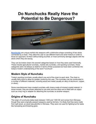 Do Nunchucks Really Have the
Potential to Be Dangerous?
Nunchucks are unique martial arts weapons with a distinctive shape consisting of two sticks
connected by a chain. They allow the user to use different hand and wrist motions in order to
throw an opponent, hit them without being touched, or most commonly damage objects with the
sticks when they are swung.
They can be broken down into several categories based on how they were used historically.
These include agricultural nunchaku, martial arts nunchaku, and sporting nunchaku; these
categories were not always so distinct in terms of their purposes but have been combined into
today's modern understanding of the word "nunchuck".
Modern Style of Nunchaku
Today's sporting nunchaku usually attach one end of the chain to each stick. The chain is
usually fairly short to allow for greater control by the user. The nunchaku can be constructed in
a number of different materials, including wood and metal (usually an alloy of aluminum, copper,
or silver).
Some manufacturers have created nunchaku with chains made of mineral crystal material. In
some movies, they are shown attached to one stick and the other end is fitted with an object
such as a key ring or adapter for attaching the nunchaku to another weapon.
Origins of Nunchaku
The origin of nunchucks dates back between 1200 and 1300 CE and comes from Okinawa,
though they were originally peasant weapons used by farmers. It is likely that they were made
from split wood, as wood was plentiful in Okinawa. They were not used for fighting but for tasks
like harvesting and threshing grain.
 