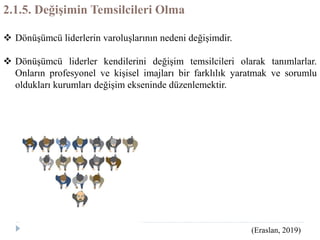 2.1.5. Değişimin Temsilcileri Olma
 Dönüşümcü liderlerin varoluşlarının nedeni değişimdir.
 Dönüşümcü liderler kendilerini değişim temsilcileri olarak tanımlarlar.
Onların profesyonel ve kişisel imajları bir farklılık yaratmak ve sorumlu
oldukları kurumları değişim ekseninde düzenlemektir.
(Eraslan, 2019)
 