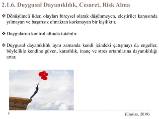 2.1.6. Duygusal Dayanıklılık, Cesaret, Risk Alma
Dönüşümcü lider, olayları bireysel olarak düşünmeyen, eleştiriler karşısında
yılmayan ve başarısız olmaktan korkmayan bir kişiliktir.
Duygularını kontrol altında tutabilir.
Duygusal dayanıklılık aynı zamanda kendi içindeki çatışmayı da engeller,
böylelikle kendine güven, kararlılık, inanç ve stres ortamlarına dayanıklılığı
artar.
(Eraslan, 2019)
 
