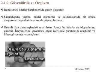 2.1.9. Güvenilirlik ve Özgüven
Dönüşümcü liderler hareketleriyle güven oluşturur.
Savunduğunu yapma, model oluşturma ve davranışlarıyla bir örnek
oluşturma izleyenlerinin arasında güven oluşturur.
Önemli olan davranışlardaki tutarlılıktır. Ayrıca bu liderler de izleyenlerine
güvenir. İzleyenlerine güvenmek örgüt içerisinde yaratıcılığı oluşturur ve
lidere güvenmeyle sonuçlanır.
(Eraslan, 2019)
 