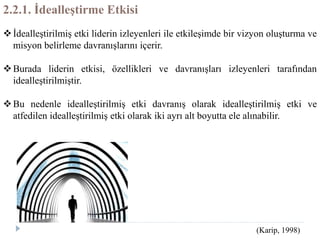 2.2.1. İdealleştirme Etkisi
İdealleştirilmiş etki liderin izleyenleri ile etkileşimde bir vizyon oluşturma ve
misyon belirleme davranışlarını içerir.
Burada liderin etkisi, özellikleri ve davranışları izleyenleri tarafından
idealleştirilmiştir.
Bu nedenle idealleştirilmiş etki davranış olarak idealleştirilmiş etki ve
atfedilen idealleştirilmiş etki olarak iki ayrı alt boyutta ele alınabilir.
(Karip, 1998)
 
