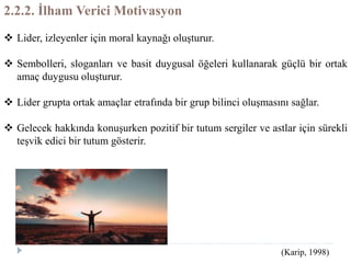 2.2.2. İlham Verici Motivasyon
 Lider, izleyenler için moral kaynağı oluşturur.
 Sembolleri, sloganları ve basit duygusal öğeleri kullanarak güçlü bir ortak
amaç duygusu oluşturur.
 Lider grupta ortak amaçlar etrafında bir grup bilinci oluşmasını sağlar.
 Gelecek hakkında konuşurken pozitif bir tutum sergiler ve astlar için sürekli
teşvik edici bir tutum gösterir.
(Karip, 1998)
 