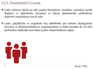 2.2.3. Entelektüel Uyarım
 Lider astlarını işlerin şu anki yapılış biçimlerini, işlemleri, eylemleri, kendi
düşünce ve değerlerini, kurumun ve liderin düşünmesini yönlendiren
değerleri sorgulamaya teşvik eder.
 Lider, güçlüklerle ve engellerle baş edebilmek için astların alışılagelmiş
davranış ve düşünüş kalıplarını sorgulamalarını ve daha önceden de var olan
problemler hakkında yeni bakış açıları oluşturmalarını sağlar.
(Karip, 1998)
 