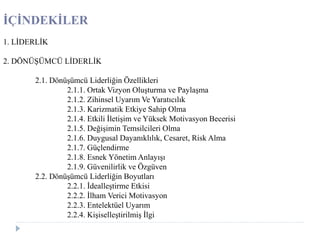 İÇİNDEKİLER
1. LİDERLİK
2. DÖNÜŞÜMCÜ LİDERLİK
2.1. Dönüşümcü Liderliğin Özellikleri
2.1.1. Ortak Vizyon Oluşturma ve Paylaşma
2.1.2. Zihinsel Uyarım Ve Yaratıcılık
2.1.3. Karizmatik Etkiye Sahip Olma
2.1.4. Etkili İletişim ve Yüksek Motivasyon Becerisi
2.1.5. Değişimin Temsilcileri Olma
2.1.6. Duygusal Dayanıklılık, Cesaret, Risk Alma
2.1.7. Güçlendirme
2.1.8. Esnek Yönetim Anlayışı
2.1.9. Güvenilirlik ve Özgüven
2.2. Dönüşümcü Liderliğin Boyutları
2.2.1. İdealleştirme Etkisi
2.2.2. İlham Verici Motivasyon
2.2.3. Entelektüel Uyarım
2.2.4. Kişiselleştirilmiş İlgi
 