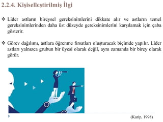 2.2.4. Kişiselleştirilmiş İlgi
 Lider astların bireysel gereksinimlerini dikkate alır ve astların temel
gereksinimlerinden daha üst düzeyde gereksinimlerini karşılamak için çaba
gösterir.
 Görev dağılımı, astlara öğrenme fırsatları oluşturacak biçimde yapılır. Lider
astları yalnızca grubun bir üyesi olarak değil, aynı zamanda bir birey olarak
görür.
(Karip, 1998)
 