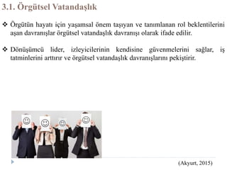 3.1. Örgütsel Vatandaşlık
 Örgütün hayatı için yaşamsal önem taşıyan ve tanımlanan rol beklentilerini
aşan davranışlar örgütsel vatandaşlık davranışı olarak ifade edilir.
 Dönüşümcü lider, izleyicilerinin kendisine güvenmelerini sağlar, iş
tatminlerini arttırır ve örgütsel vatandaşlık davranışlarını pekiştirir.
(Akyurt, 2015)
 
